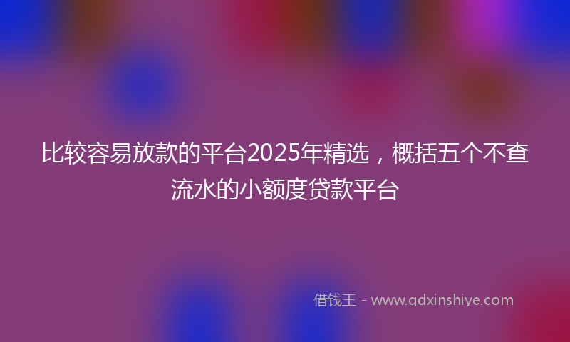 比较容易放款的平台2025年精选，概括五个不查流水的小额度贷款平台
