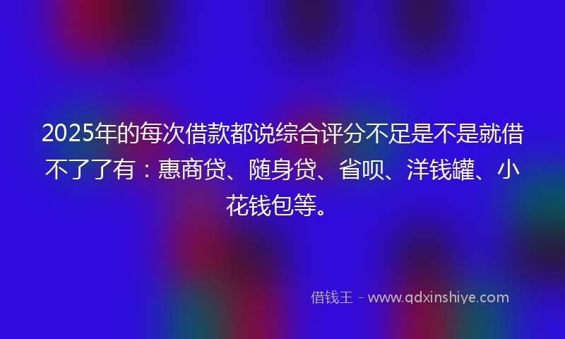 2025年的每次借款都说综合评分不足是不是就借不了了有：惠商贷、随身贷、省呗、洋钱罐、小花钱包等。