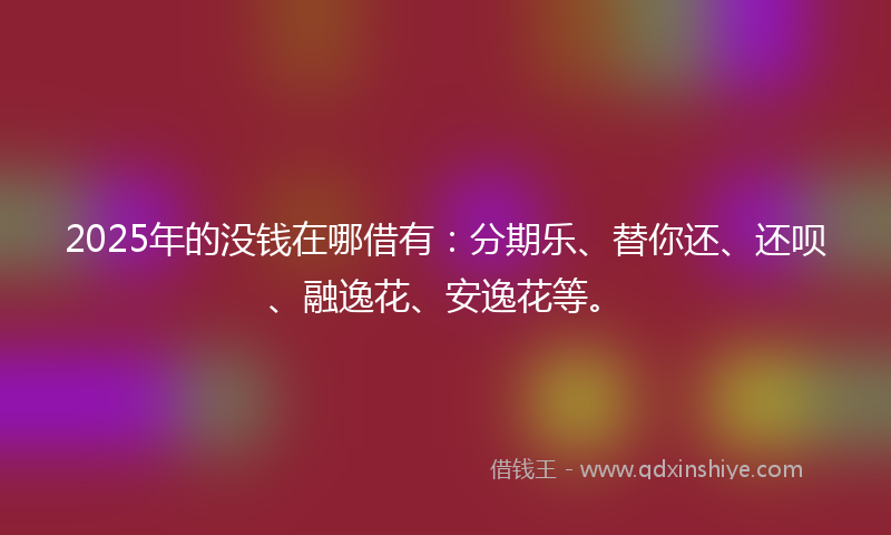2025年的没钱在哪借有：分期乐、替你还、还呗、融逸花、安逸花等。