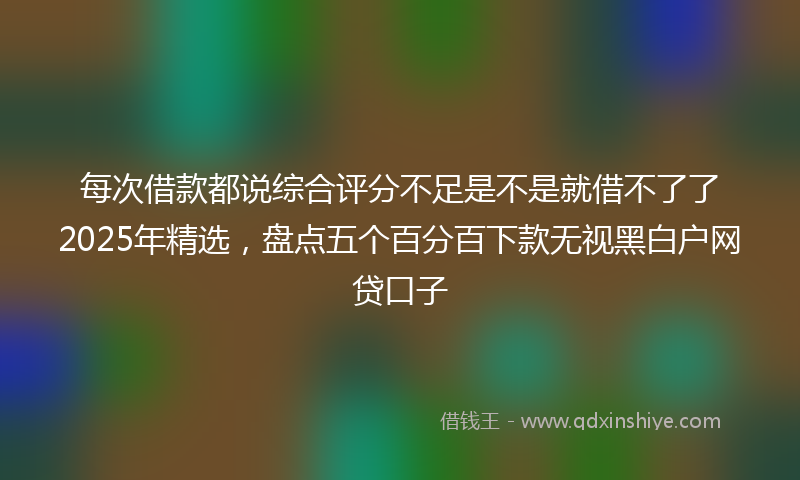 每次借款都说综合评分不足是不是就借不了了2025年精选，盘点五个百分百下款无视黑白户网贷口子