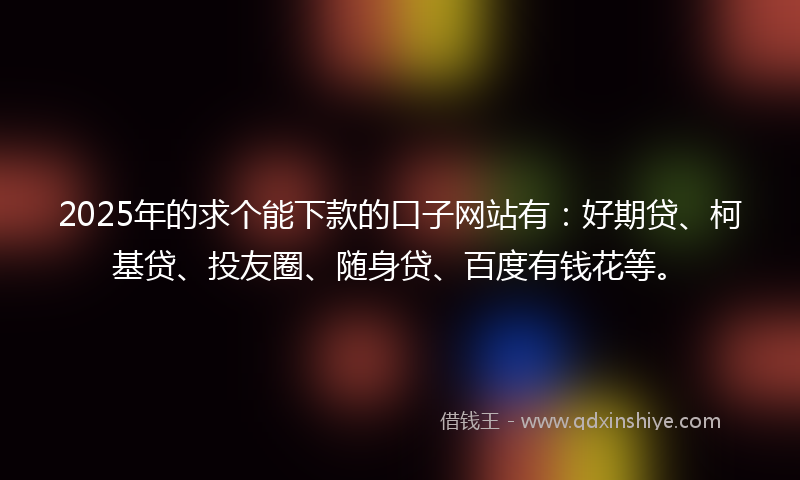2025年的求个能下款的口子网站有：好期贷、柯基贷、投友圈、随身贷、百度有钱花等。