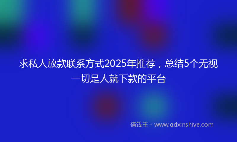 求私人放款联系方式2025年推荐，总结5个无视一切是人就下款的平台
