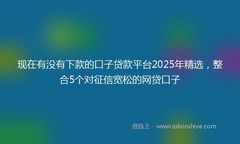 现在有没有下款的口子贷款平台2025年精选，整合5个对征信宽松的网贷口子
