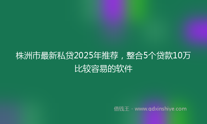 株洲市最新私贷2025年推荐，整合5个贷款10万比较容易的软件