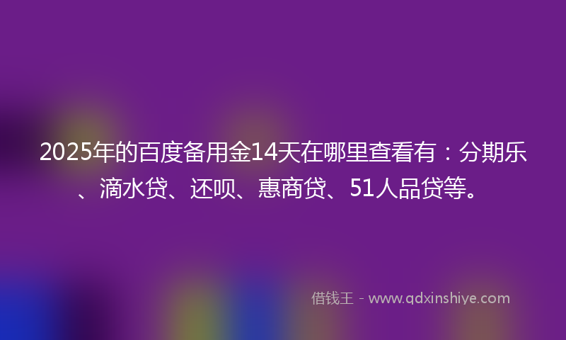2025年的百度备用金14天在哪里查看有：分期乐、滴水贷、还呗、惠商贷、51人品贷等。