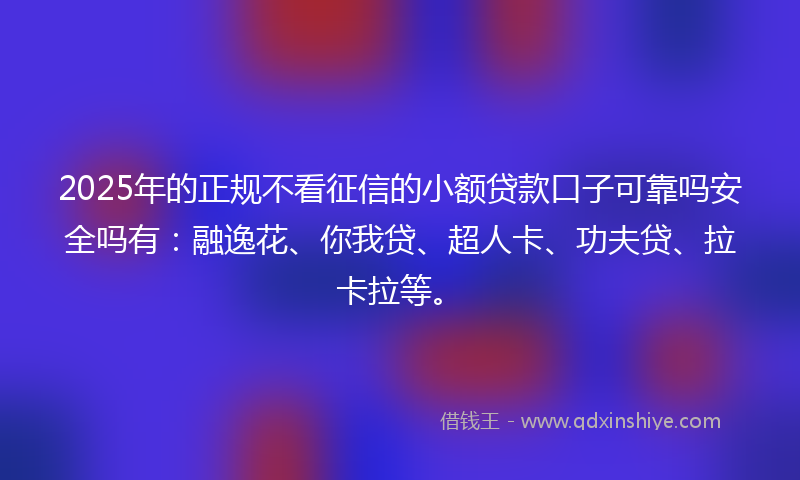 2025年的正规不看征信的小额贷款口子可靠吗安全吗有：融逸花、你我贷、超人卡、功夫贷、拉卡拉等。