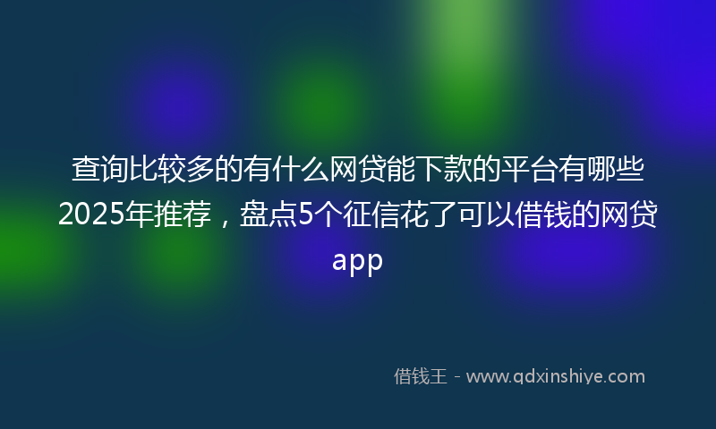 查询比较多的有什么网贷能下款的平台有哪些2025年推荐，盘点5个征信花了可以借钱的网贷app