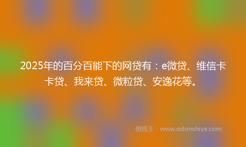 2025年的百分百能下的网贷有：e微贷、维信卡卡贷、我来贷、微粒贷、安逸花等。