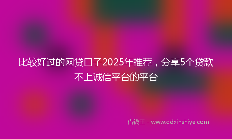 比较好过的网贷口子2025年推荐，分享5个贷款不上诚信平台的平台