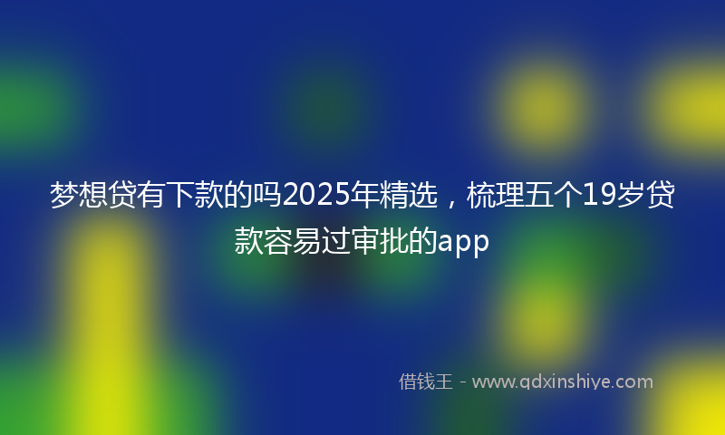 梦想贷有下款的吗2025年精选，梳理五个19岁贷款容易过审批的app