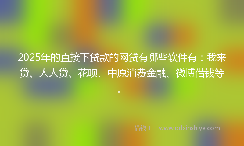 2025年的直接下贷款的网贷有哪些软件有：我来贷、人人贷、花呗、中原消费金融、微博借钱等。