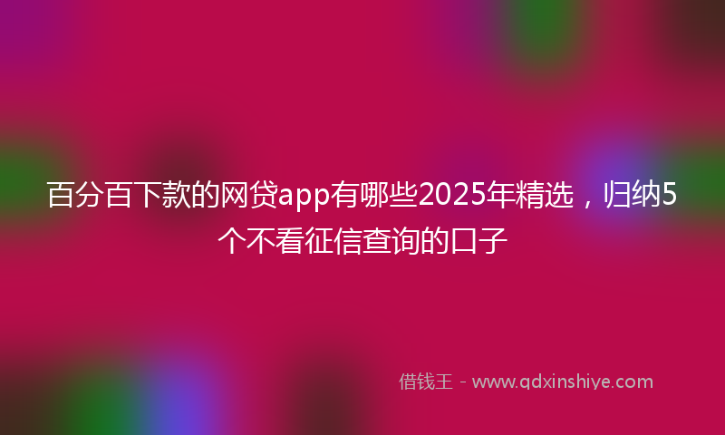 百分百下款的网贷app有哪些2025年精选，归纳5个不看征信查询的口子