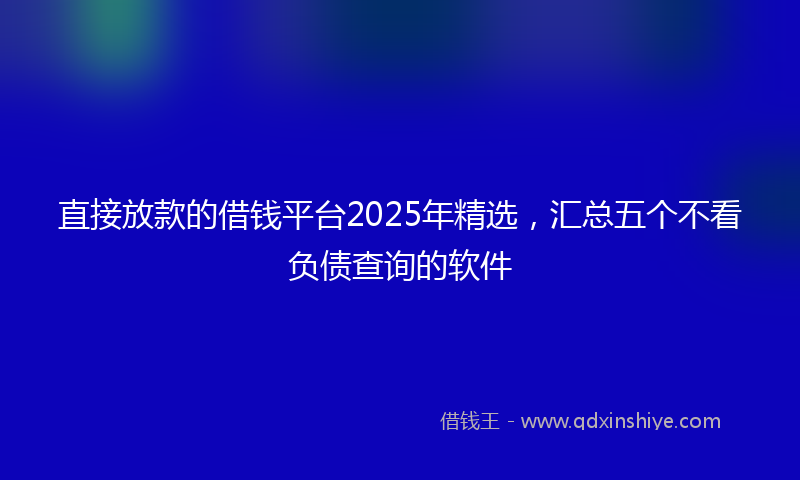 直接放款的借钱平台2025年精选，汇总五个不看负债查询的软件