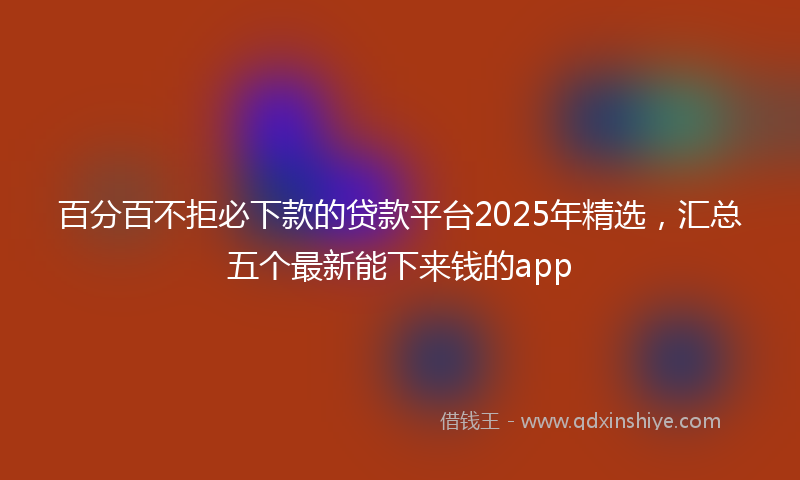 百分百不拒必下款的贷款平台2025年精选，汇总五个最新能下来钱的app