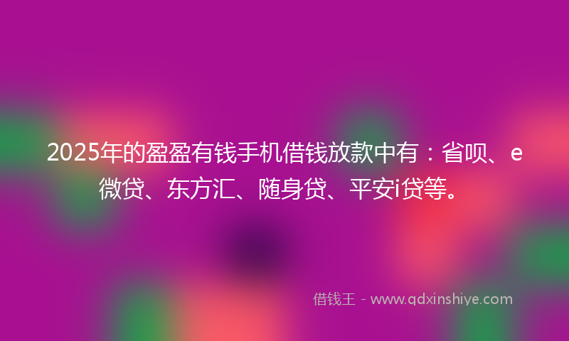 2025年的盈盈有钱手机借钱放款中有：省呗、e微贷、东方汇、随身贷、平安i贷等。
