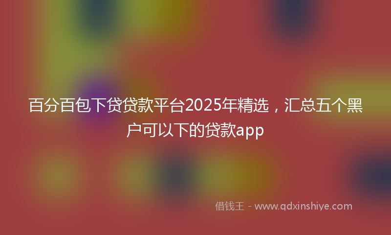 百分百包下贷贷款平台2025年精选，汇总五个黑户可以下的贷款app