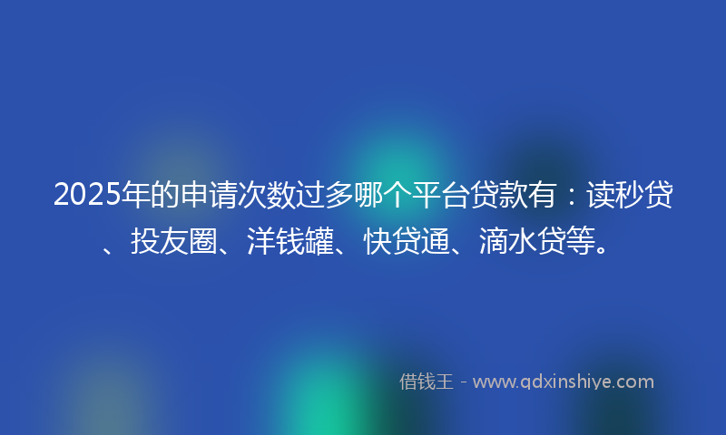 2025年的申请次数过多哪个平台贷款有：读秒贷、投友圈、洋钱罐、快贷通、滴水贷等。