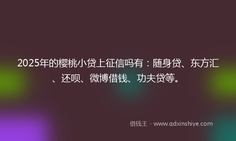 2025年的樱桃小贷上征信吗有：随身贷、东方汇、还呗、微博借钱、功夫贷等。