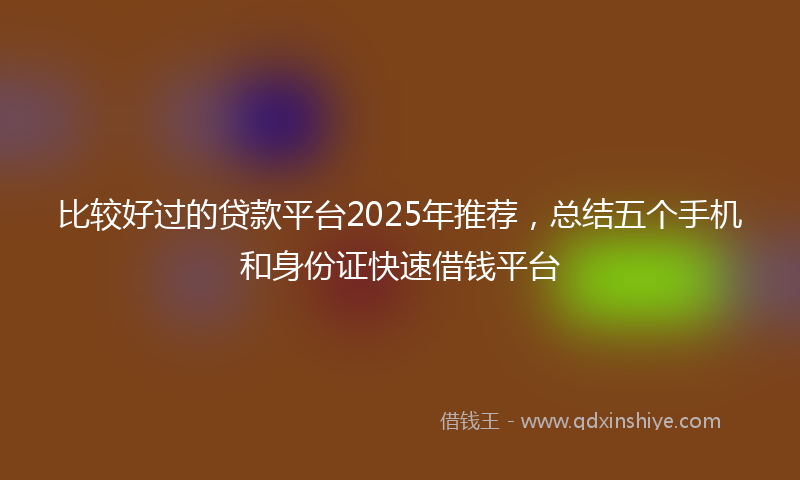 比较好过的贷款平台2025年推荐，总结五个手机和身份证快速借钱平台