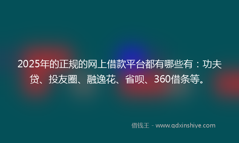 2025年的正规的网上借款平台都有哪些有：功夫贷、投友圈、融逸花、省呗、360借条等。