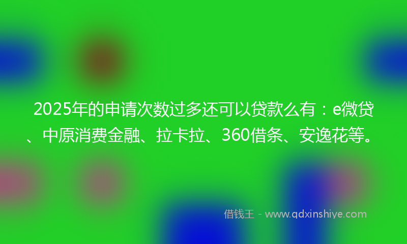 2025年的申请次数过多还可以贷款么有：e微贷、中原消费金融、拉卡拉、360借条、安逸花等。