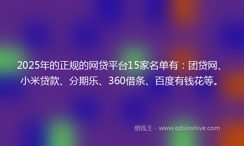 2025年的正规的网贷平台15家名单有：团贷网、小米贷款、分期乐、360借条、百度有钱花等。