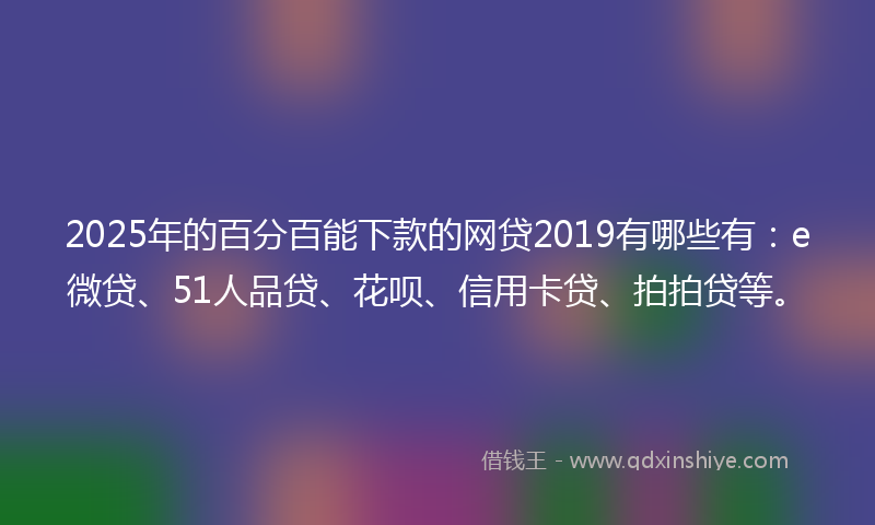 2025年的百分百能下款的网贷2019有哪些有：e微贷、51人品贷、花呗、信用卡贷、拍拍贷等。