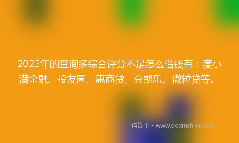 2025年的查询多综合评分不足怎么借钱有:度小满金融、投友圈、惠商贷、分期乐、微粒贷等。