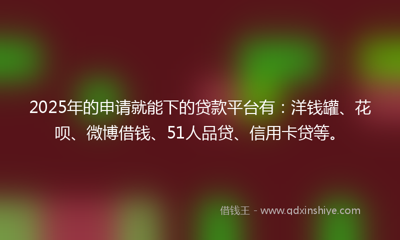 2025年的申请就能下的贷款平台有：洋钱罐、花呗、微博借钱、51人品贷、信用卡贷等。