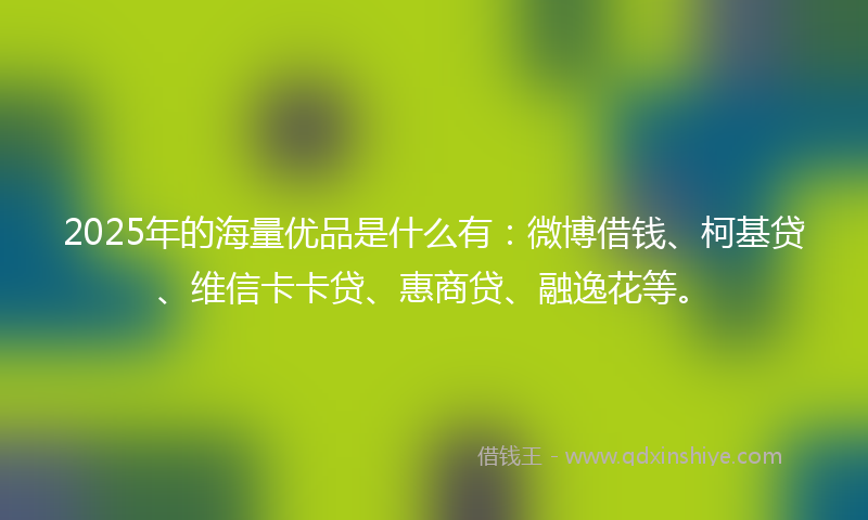 2025年的海量优品是什么有：微博借钱、柯基贷、维信卡卡贷、惠商贷、融逸花等。