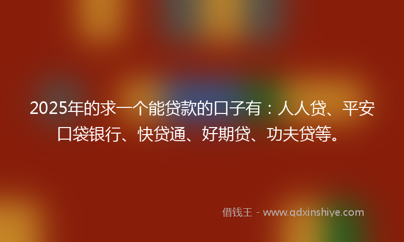 2025年的求一个能贷款的口子有：人人贷、平安口袋银行、快贷通、好期贷、功夫贷等。