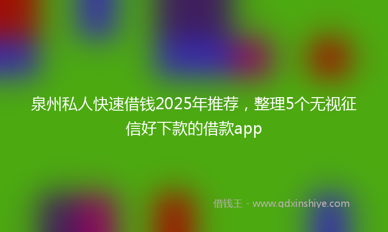 泉州私人快速借钱2025年推荐，整理5个无视征信好下款的借款app