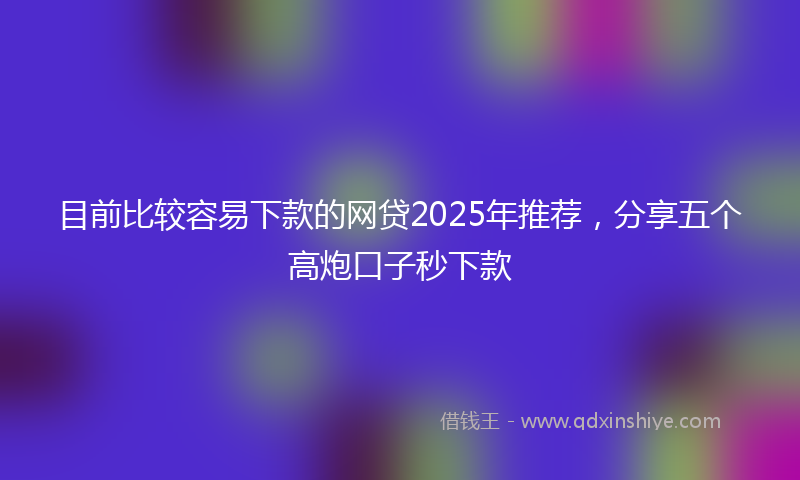 目前比较容易下款的网贷2025年推荐，分享五个高炮口子秒下款