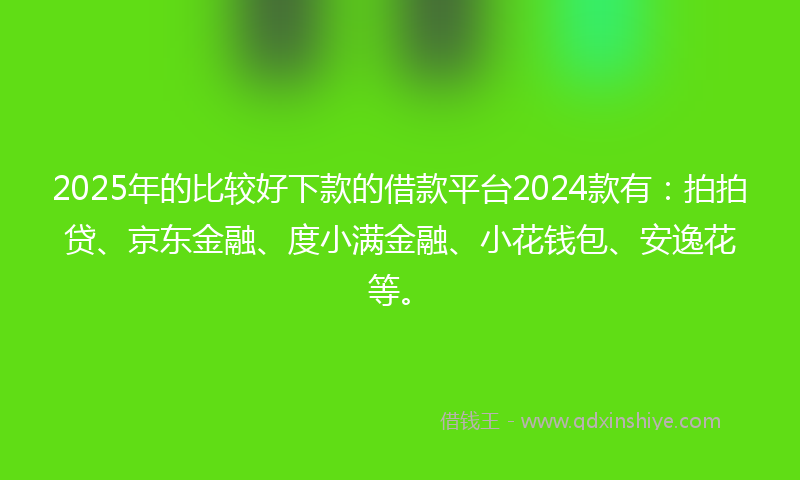 2025年的比较好下款的借款平台2024款有：拍拍贷、京东金融、度小满金融、小花钱包、安逸花等。