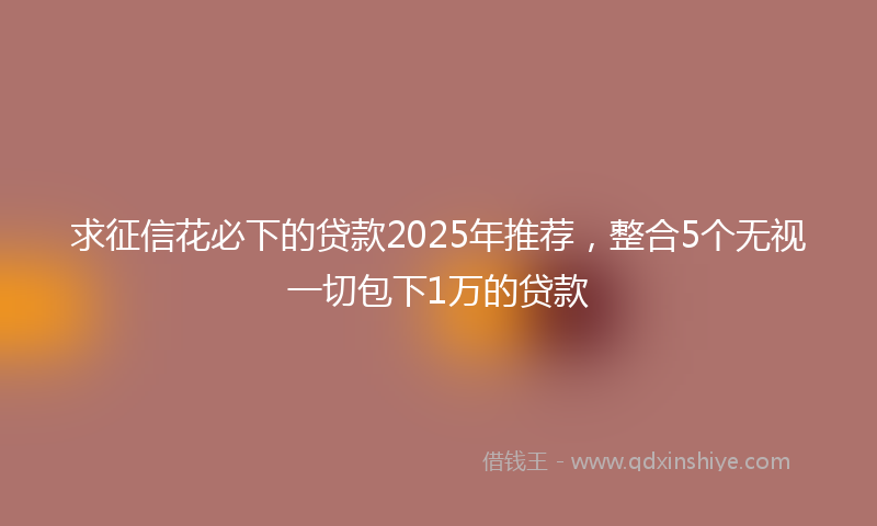 求征信花必下的贷款2025年推荐，整合5个无视一切包下1万的贷款