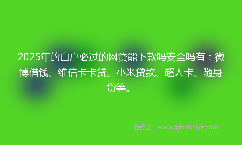 2025年的白户必过的网贷能下款吗安全吗有：微博借钱、维信卡卡贷、小米贷款、超人卡、随身贷等。