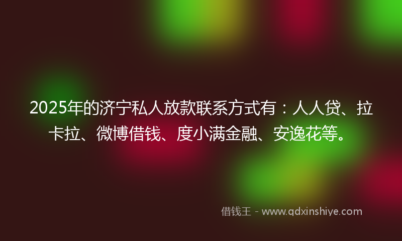 2025年的济宁私人放款联系方式有：人人贷、拉卡拉、微博借钱、度小满金融、安逸花等。