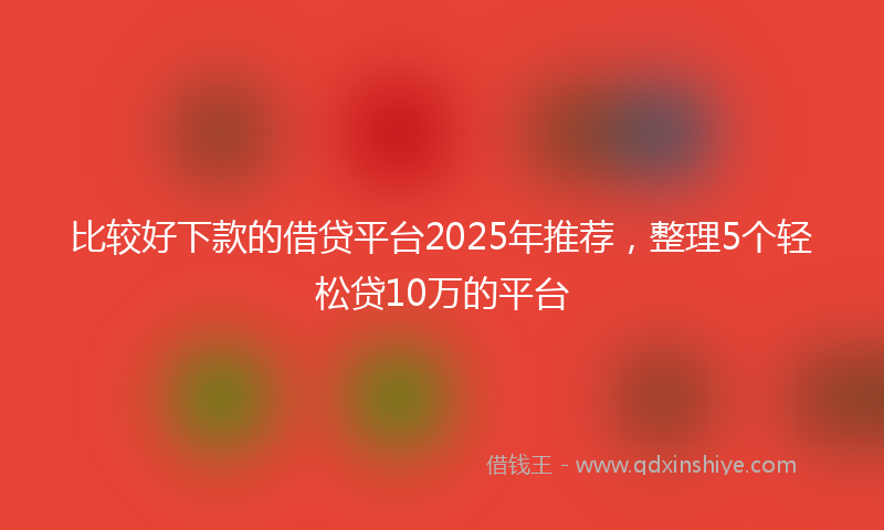 比较好下款的借贷平台2025年推荐，整理5个轻松贷10万的平台