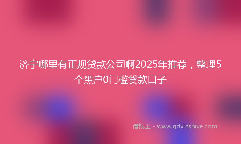 济宁哪里有正规贷款公司啊2025年推荐，整理5个黑户0门槛贷款口子