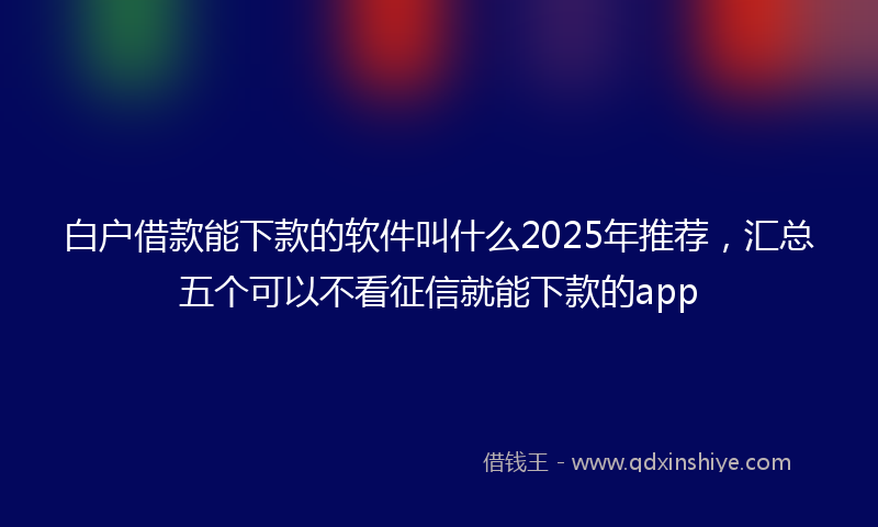 白户借款能下款的软件叫什么2025年推荐，汇总五个可以不看征信就能下款的app