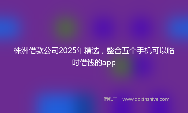 株洲借款公司2025年精选，整合五个手机可以临时借钱的app