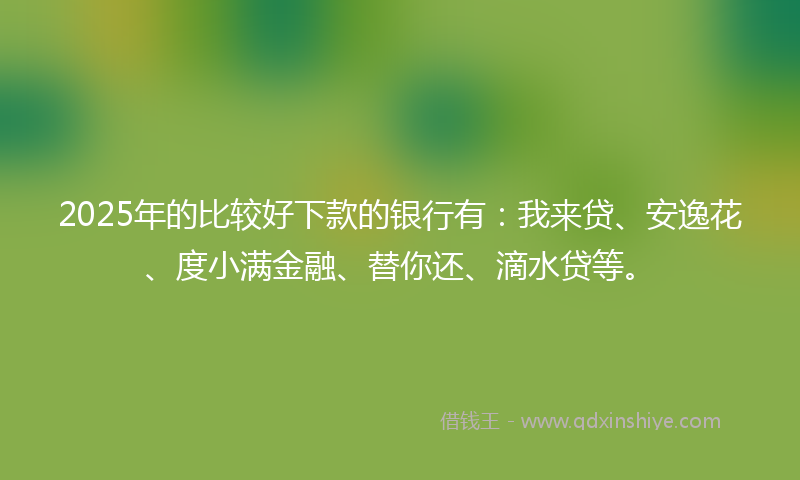 2025年的比较好下款的银行有：我来贷、安逸花、度小满金融、替你还、滴水贷等。