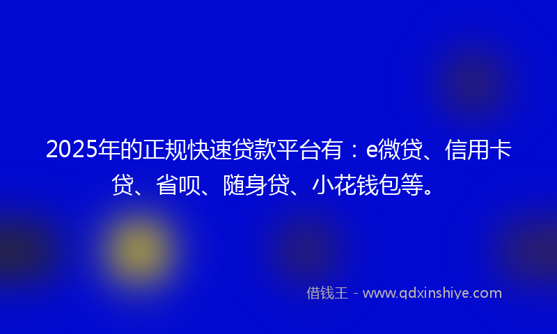 2025年的正规快速贷款平台有：e微贷、信用卡贷、省呗、随身贷、小花钱包等。