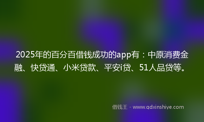 2025年的百分百借钱成功的app有：中原消费金融、快贷通、小米贷款、平安i贷、51人品贷等。