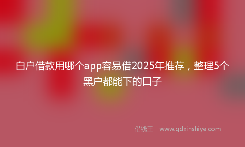 白户借款用哪个app容易借2025年推荐，整理5个黑户都能下的口子