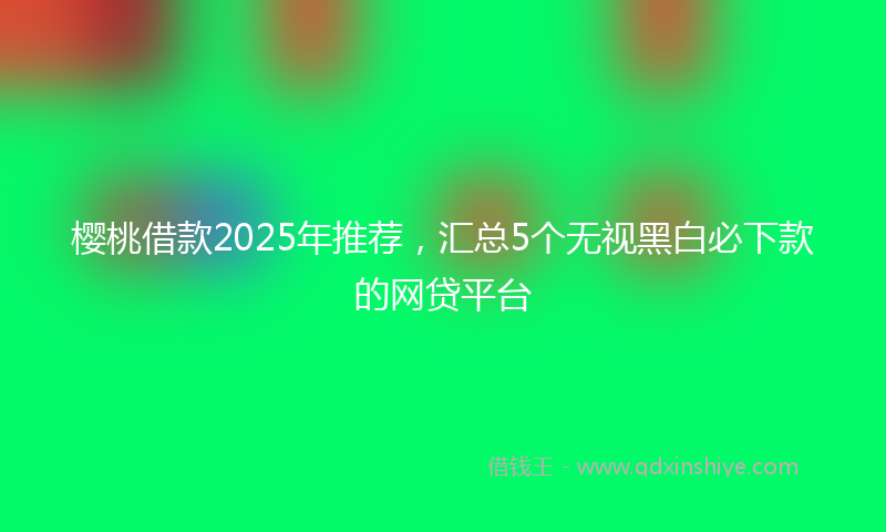 樱桃借款2025年推荐，汇总5个无视黑白必下款的网贷平台
