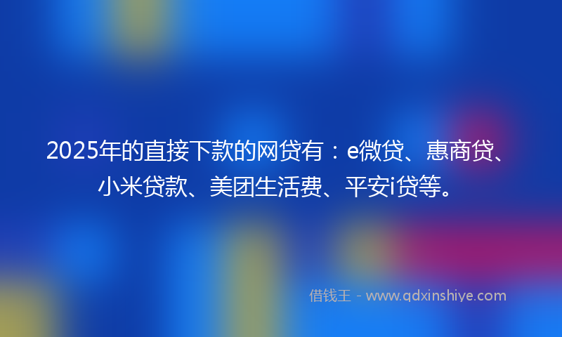 2025年的直接下款的网贷有：e微贷、惠商贷、小米贷款、美团生活费、平安i贷等。