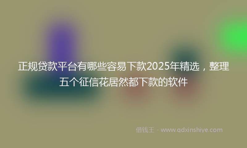 正规贷款平台有哪些容易下款2025年精选，整理五个征信花居然都下款的软件