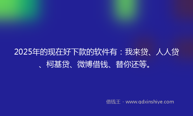2025年的现在好下款的软件有：我来贷、人人贷、柯基贷、微博借钱、替你还等。