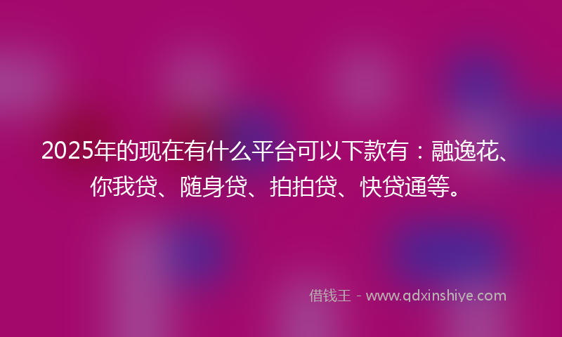 2025年的现在有什么平台可以下款有：融逸花、你我贷、随身贷、拍拍贷、快贷通等。